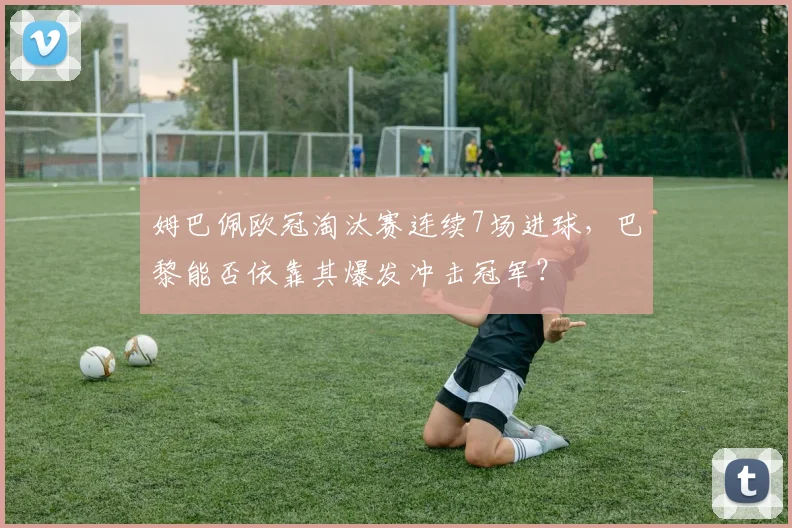 姆巴佩欧冠淘汰赛连续7场进球，巴黎能否依靠其爆发冲击冠军？