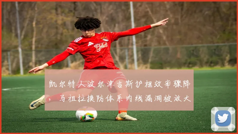 凯尔特人波尔津吉斯护框效率骤降，马祖拉换防体系内线漏洞被放大
