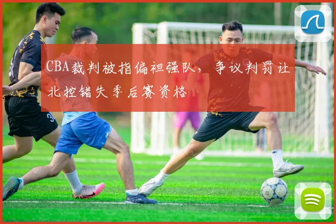 CBA裁判被指偏袒强队，争议判罚让北控错失季后赛资格
