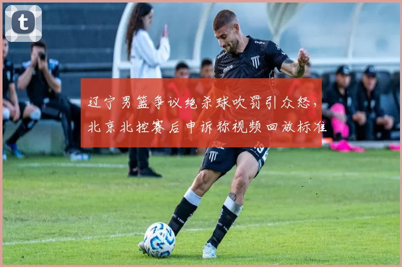 辽宁男篮争议绝杀球吹罚引众怒,北京北控赛后申诉称视频回放标准不一