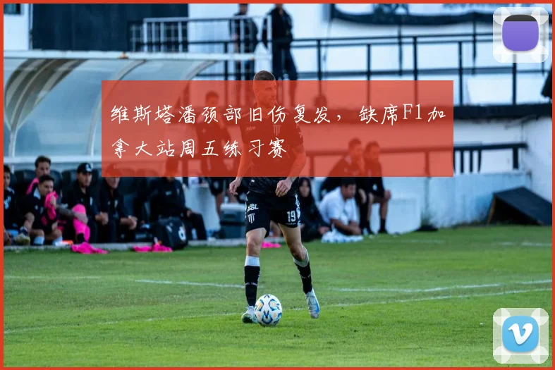 维斯塔潘颈部旧伤复发，缺席F1加拿大站周五练习赛