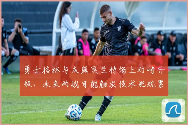 勇士格林与灰熊莫兰特场上对峙升级，未来两战可能触发技术犯规累计停赛