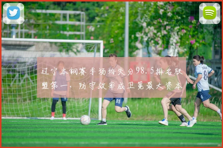 辽宁本钢赛季场均失分98.5排名联盟第一,防守效率成卫冕最大资本