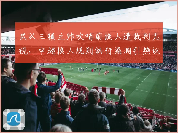 武汉三镇主帅吹哨前换人遭裁判无视，中超换人规则执行漏洞引热议