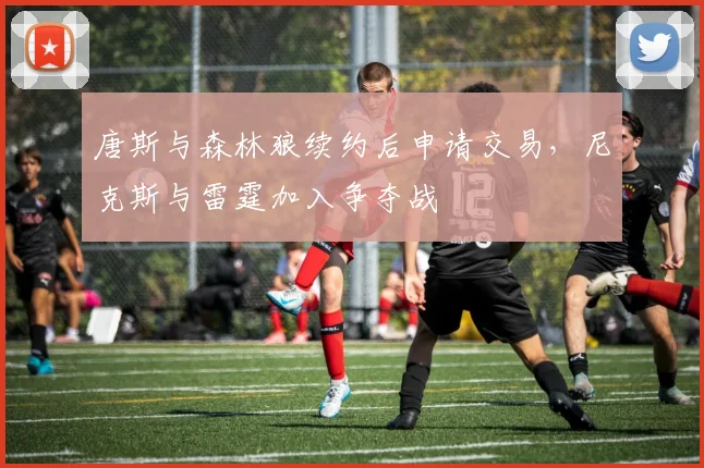 唐斯与森林狼续约后申请交易，尼克斯与雷霆加入争夺战